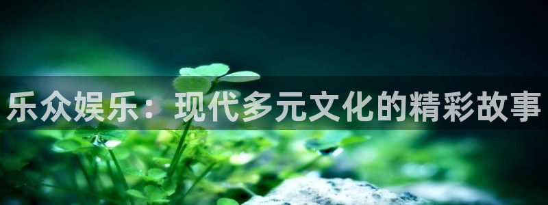 华润娱乐注册链接：乐众娱乐：现代多元文化的精彩故事